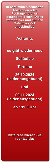 In bestimmten zeitlichen Abstnden oder Festtagen gibt es besondere Essen. Diese werden hier und auf den Tafeln vor Ort angekndigt.   Achtung:   es gibt wieder neue  Schufele  Termine  26.10.2024 (leider ausgebucht)  und  09.11.2024 (leider ausgebucht)  ab 19:00 Uhr       Bitte reservieren Sie rechtzeitig: