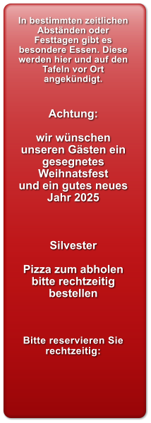 In bestimmten zeitlichen Abstnden oder Festtagen gibt es besondere Essen. Diese werden hier und auf den Tafeln vor Ort angekndigt.   Achtung:  wir wnschen  unseren Gsten ein gesegnetes Weihnatsfest  und ein gutes neues Jahr 2025    Silvester  Pizza zum abholen bitte rechtzeitig bestellen    Bitte reservieren Sie rechtzeitig: