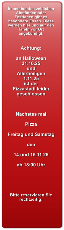 In bestimmten zeitlichen Abstnden oder Festtagen gibt es besondere Essen. Diese werden hier und auf den Tafeln vor Ort angekndigt.   Achtung:  an Halloween 31.10.25 und Allerheiligen 1.11.25 ist der Pizzastadl leider geschlossen    Nchstes mal  Pizza  Freitag und Samstag  den  14.und 15.11.25  ab 18:00 Uhr      Bitte reservieren Sie rechtzeitig: