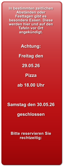 In bestimmten zeitlichen Abst�nden oder Festtagen gibt es besondere Essen. Diese werden hier und auf den Tafeln vor Ort angek�ndigt.   Achtung:  Freitag den  29.05.26  Pizza   ab 18.00 Uhr    Samstag den 30.05.26  geschlossen    Bitte reservieren Sie rechtzeitig: