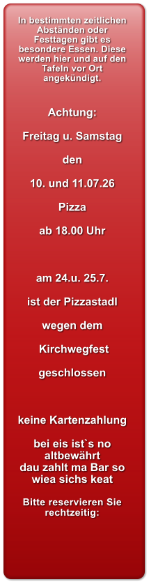 In bestimmten zeitlichen Abst�nden oder Festtagen gibt es besondere Essen. Diese werden hier und auf den Tafeln vor Ort angek�ndigt.   Achtung:  Freitag u. Samstag  den  10. und 11.07.26  Pizza   ab 18.00 Uhr    am 24.u. 25.7.  ist der Pizzastadl  wegen dem   Kirchwegfest  geschlossen    keine Kartenzahlung  bei eis ist`s no altbew�hrt dau zahlt ma Bar so wiea sichs keat  Bitte reservieren Sie rechtzeitig: