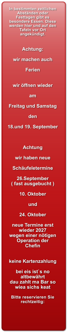 In bestimmten zeitlichen Abst�nden oder Festtagen gibt es besondere Essen. Diese werden hier und auf den Tafeln vor Ort angek�ndigt.   Achtung:  wir machen auch  Ferien   wir �ffnen wieder  am  Freitag und Samstag  den  18.und 19. September    Achtung   wir haben neue  Sch�ufeletermine  26.September ( fast ausgebucht )  10. Oktober  und   24. Oktober  neue Termine erst wieder 2027 wegen einer n�tigen Operation der  Chefin   keine Kartenzahlung  bei eis ist`s no altbew�hrt dau zahlt ma Bar so wiea sichs keat  Bitte reservieren Sie rechtzeitig: